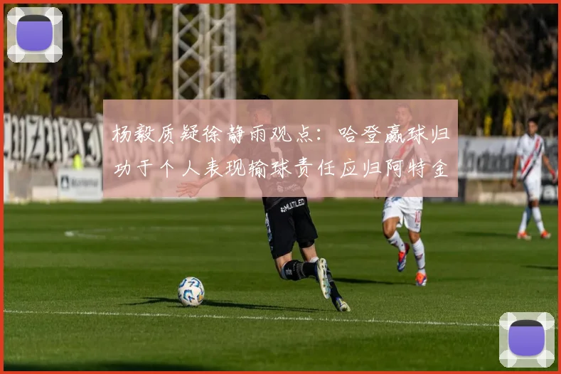 杨毅质疑徐静雨观点：哈登赢球归功于个人表现输球责任应归阿特金森教练