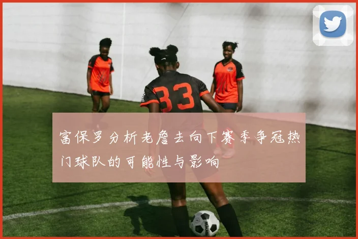 富保罗分析老詹去向下赛季争冠热门球队的可能性与影响