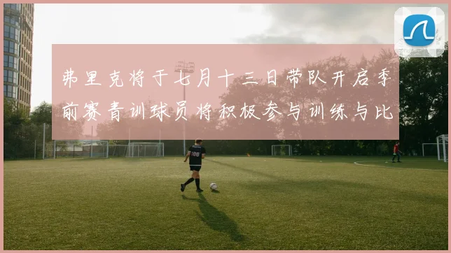 弗里克将于七月十三日带队开启季前赛青训球员将积极参与训练与比赛