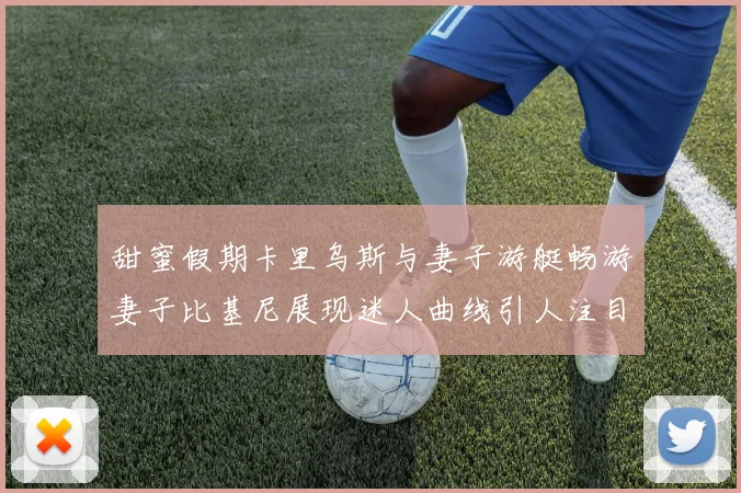 甜蜜假期卡里乌斯与妻子游艇畅游妻子比基尼展现迷人曲线引人注目