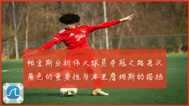 帕金斯分析伟大球员夺冠之路恶汉角色的重要性与库里詹姆斯的搭档关系