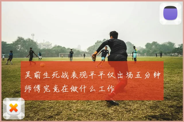 吴前生死战表现平平仅出场五分钟师傅究竟在做什么工作