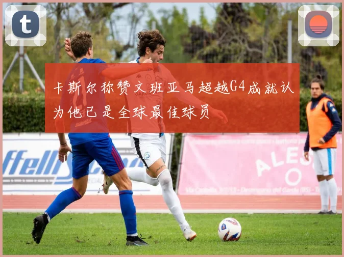 卡斯尔称赞文班亚马超越G4成就认为他已是全球最佳球员