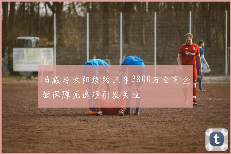 马威与太阳续约三年3800万合同全额保障无选项引发关注