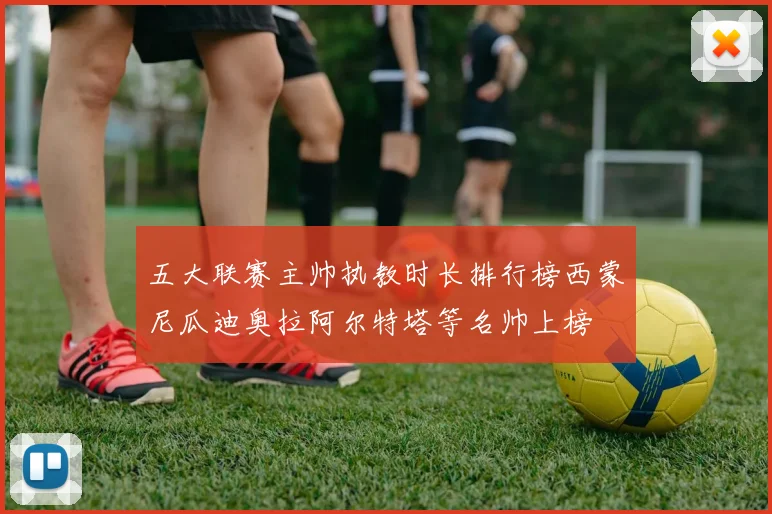 五大联赛主帅执教时长排行榜西蒙尼瓜迪奥拉阿尔特塔等名帅上榜