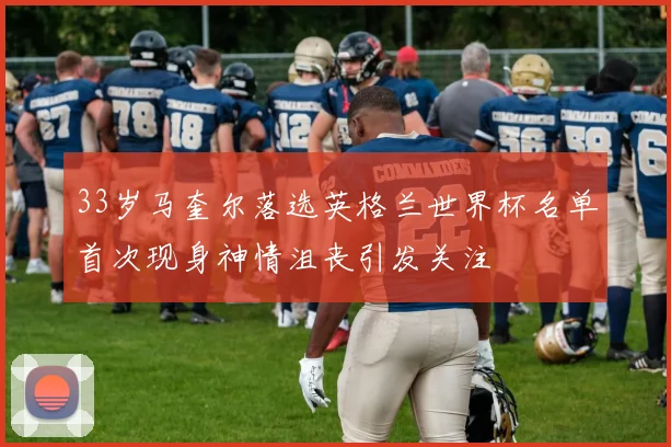 33岁马奎尔落选英格兰世界杯名单首次现身神情沮丧引发关注