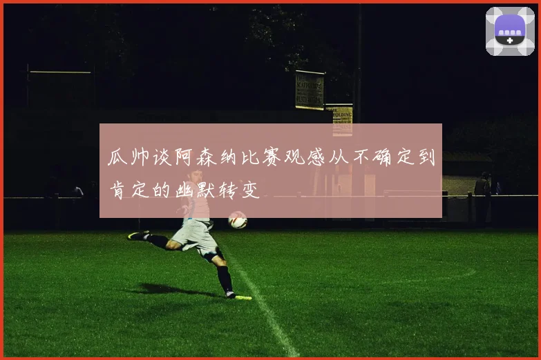 瓜帅谈阿森纳比赛观感从不确定到肯定的幽默转变