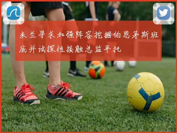 米兰寻求加强阵容挖掘伯恩茅斯班底并试探性接触总监平托