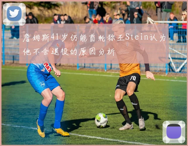 詹姆斯41岁仍能首轮称王Stein认为他不会退役的原因分析