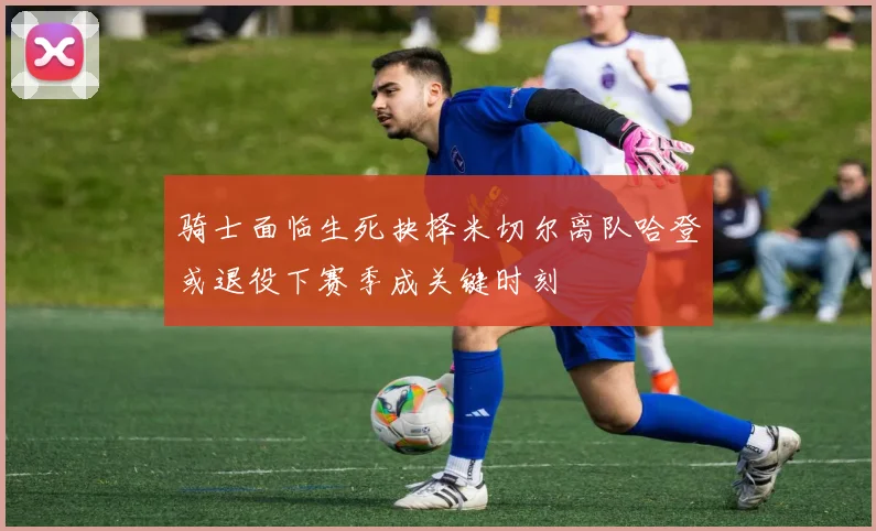 骑士面临生死抉择米切尔离队哈登或退役下赛季成关键时刻