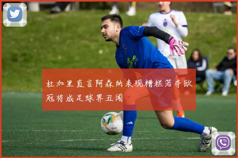 杜加里直言阿森纳表现糟糕若夺欧冠将成足球界丑闻